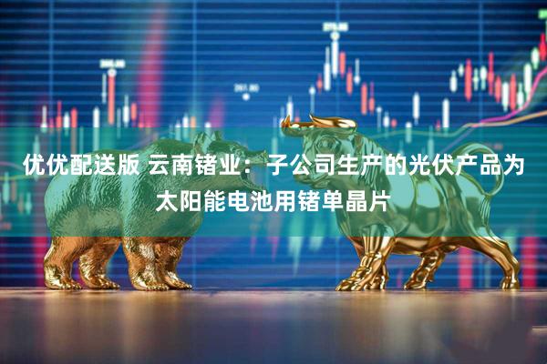 优优配送版 云南锗业：子公司生产的光伏产品为太阳能电池用锗单晶片