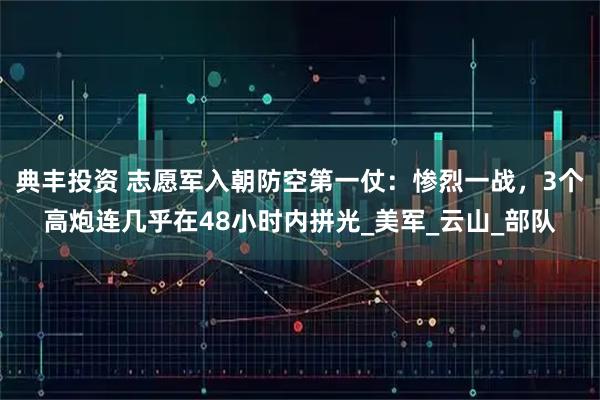 典丰投资 志愿军入朝防空第一仗：惨烈一战，3个高炮连几乎在48小时内拼光_美军_云山_部队