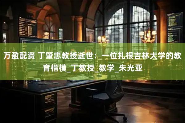 万盈配资 丁肇忠教授逝世：一位扎根吉林大学的教育楷模_丁教授_教学_朱光亚