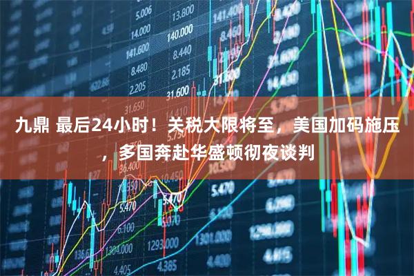 九鼎 最后24小时！关税大限将至，美国加码施压，多国奔赴华盛顿彻夜谈判
