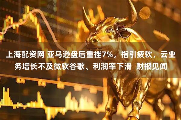 上海配资网 亚马逊盘后重挫7%，指引疲软，云业务增长不及微软谷歌、利润率下滑  财报见闻