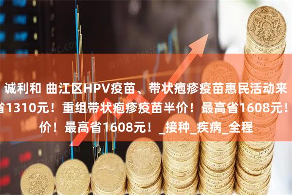 诚利和 曲江区HPV疫苗、带状疱疹疫苗惠民活动来了！九价HPV直省1310元！重组带状疱疹疫苗半价！最高省1608元！_接种_疾病_全程