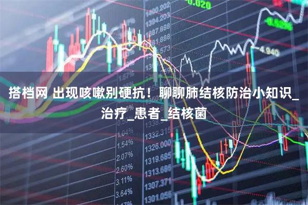 搭档网 出现咳嗽别硬抗！聊聊肺结核防治小知识_治疗_患者_结核菌