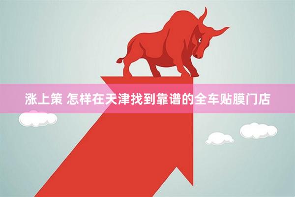 涨上策 怎样在天津找到靠谱的全车贴膜门店