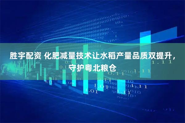 胜宇配资 化肥减量技术让水稻产量品质双提升，守护粤北粮仓