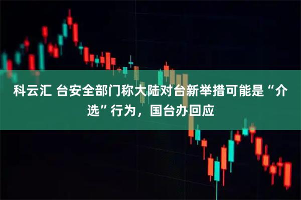 科云汇 台安全部门称大陆对台新举措可能是“介选”行为，国台办回应