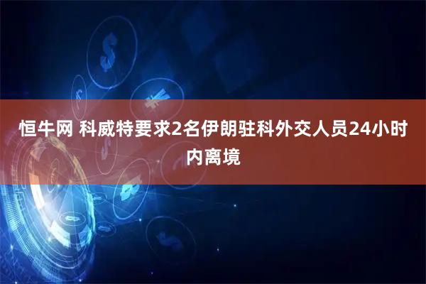 恒牛网 科威特要求2名伊朗驻科外交人员24小时内离境