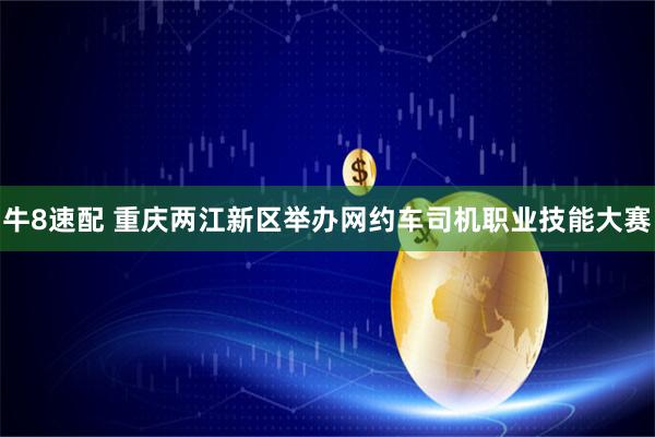 牛8速配 重庆两江新区举办网约车司机职业技能大赛