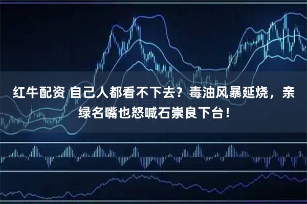 红牛配资 自己人都看不下去？毒油风暴延烧，亲绿名嘴也怒喊石崇良下台！