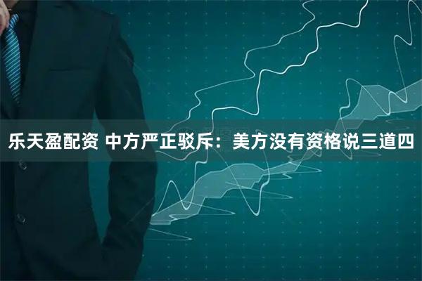 乐天盈配资 中方严正驳斥：美方没有资格说三道四